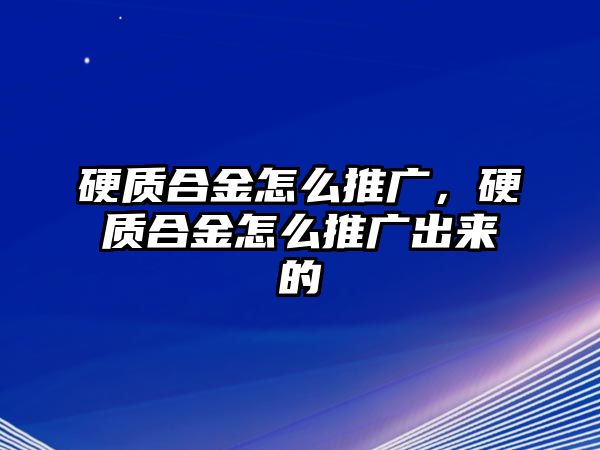 硬質(zhì)合金怎么推廣，硬質(zhì)合金怎么推廣出來的