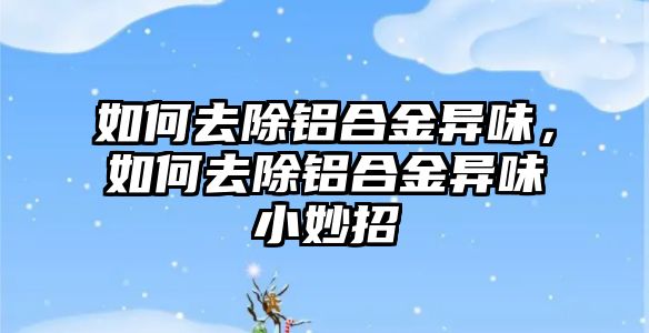 如何去除鋁合金異味，如何去除鋁合金異味小妙招