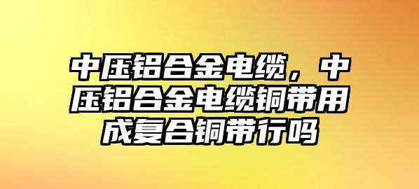 中壓鋁合金電纜，中壓鋁合金電纜銅帶用成復(fù)合銅帶行嗎