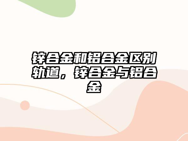 鋅合金和鋁合金區(qū)別軌道，鋅合金與鋁合金