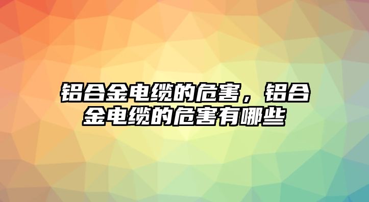 鋁合金電纜的危害，鋁合金電纜的危害有哪些