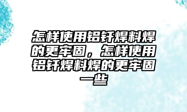 怎樣使用鋁釬焊料焊的更牢固，怎樣使用鋁釬焊料焊的更牢固一些