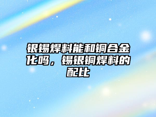 銀錫焊料能和銅合金化嗎，錫銀銅焊料的配比