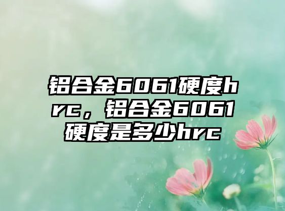 鋁合金6061硬度hrc，鋁合金6061硬度是多少hrc