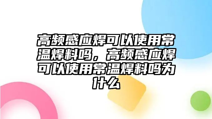 高頻感應(yīng)焊可以使用常溫焊料嗎，高頻感應(yīng)焊可以使用常溫焊料嗎為什么