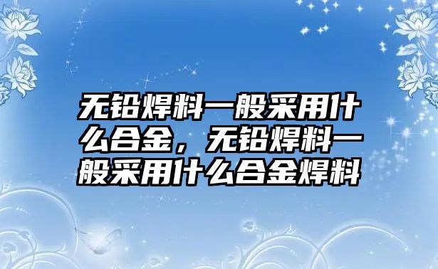 無鉛焊料一般采用什么合金，無鉛焊料一般采用什么合金焊料