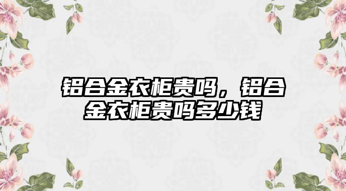 鋁合金衣柜貴嗎，鋁合金衣柜貴嗎多少錢