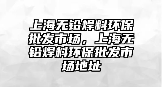 上海無鉛焊料環(huán)保批發(fā)市場，上海無鉛焊料環(huán)保批發(fā)市場地址