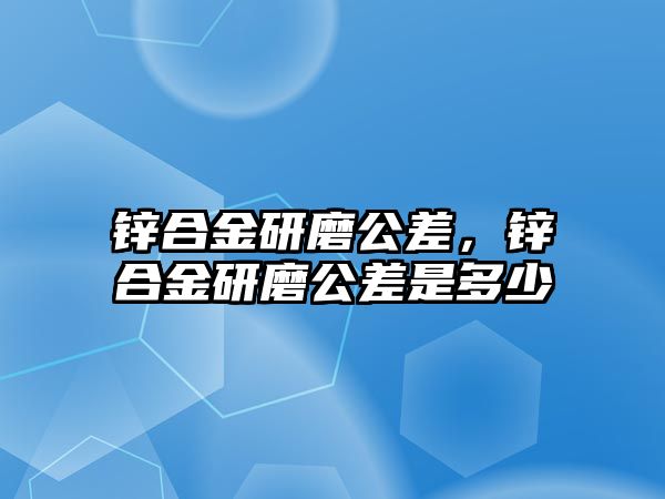 鋅合金研磨公差，鋅合金研磨公差是多少