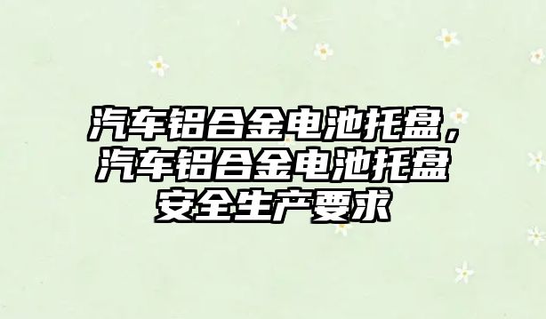 汽車鋁合金電池托盤，汽車鋁合金電池托盤安全生產要求