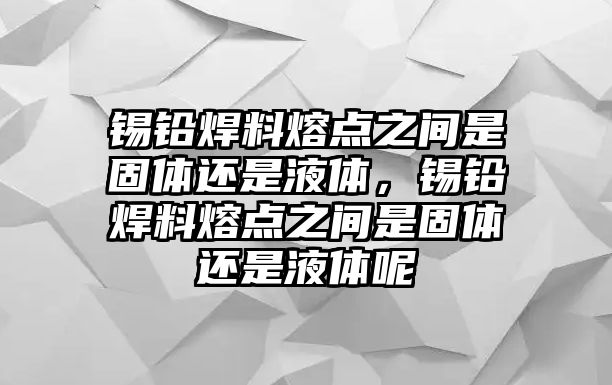 錫鉛焊料熔點之間是固體還是液體，錫鉛焊料熔點之間是固體還是液體呢