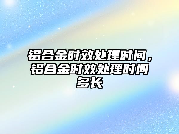 鋁合金時效處理時間，鋁合金時效處理時間多長