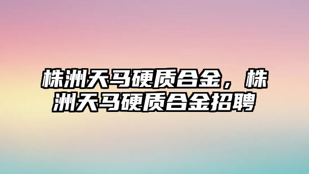 株洲天馬硬質合金，株洲天馬硬質合金招聘