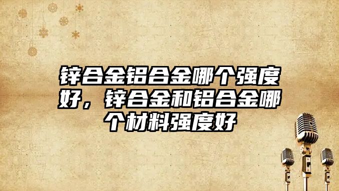 鋅合金鋁合金哪個強(qiáng)度好，鋅合金和鋁合金哪個材料強(qiáng)度好