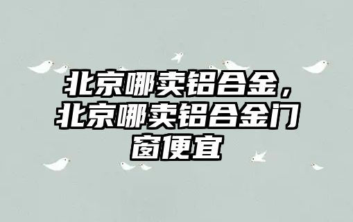 北京哪賣鋁合金，北京哪賣鋁合金門窗便宜