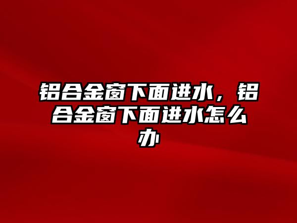 鋁合金窗下面進(jìn)水，鋁合金窗下面進(jìn)水怎么辦