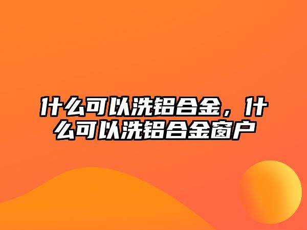 什么可以洗鋁合金，什么可以洗鋁合金窗戶