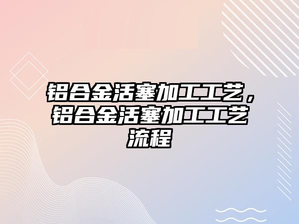 鋁合金活塞加工工藝，鋁合金活塞加工工藝流程