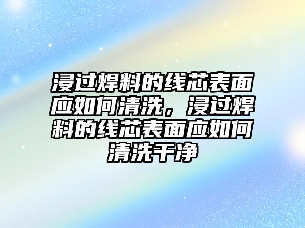 浸過焊料的線芯表面應如何清洗，浸過焊料的線芯表面應如何清洗干凈