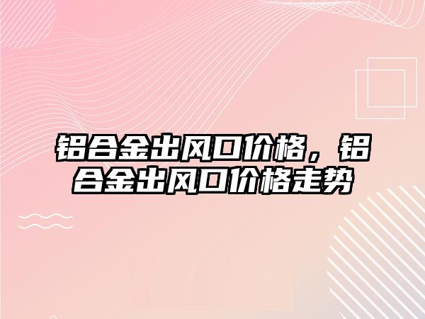 鋁合金出風(fēng)口價格，鋁合金出風(fēng)口價格走勢