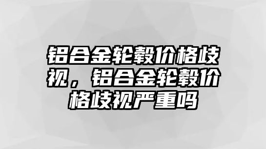 鋁合金輪轂價格歧視，鋁合金輪轂價格歧視嚴重嗎