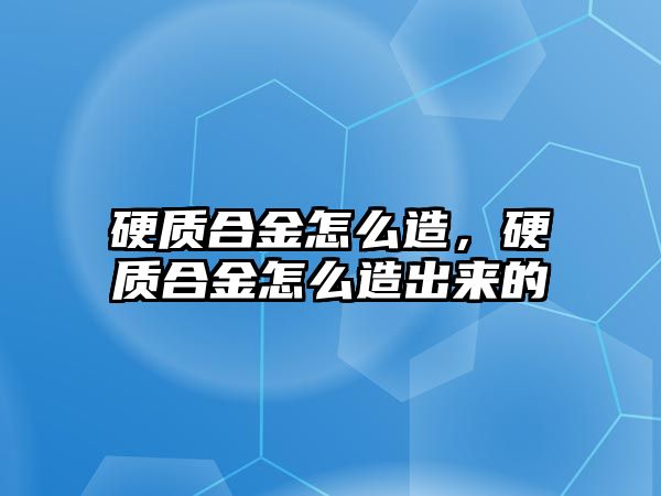 硬質(zhì)合金怎么造，硬質(zhì)合金怎么造出來的