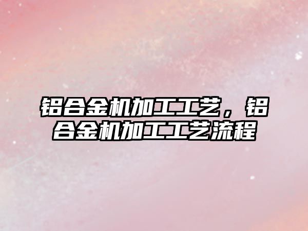 鋁合金機加工工藝，鋁合金機加工工藝流程