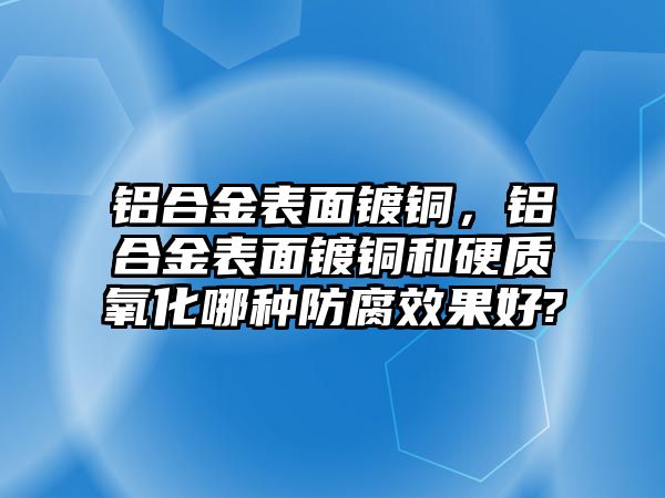 鋁合金表面鍍銅，鋁合金表面鍍銅和硬質(zhì)氧化哪種防腐效果好?