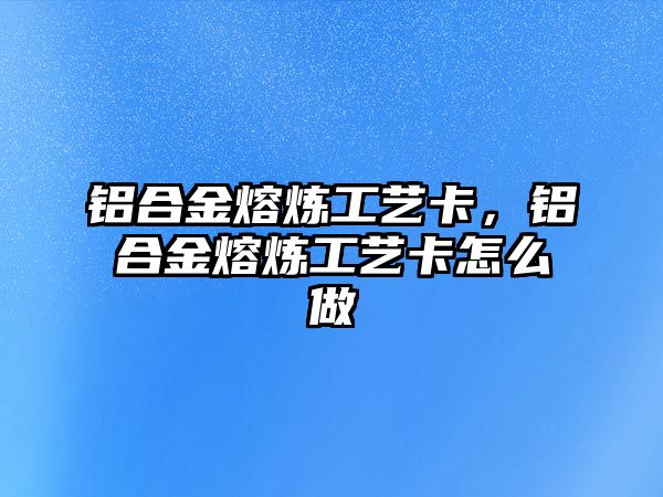 鋁合金熔煉工藝卡，鋁合金熔煉工藝卡怎么做