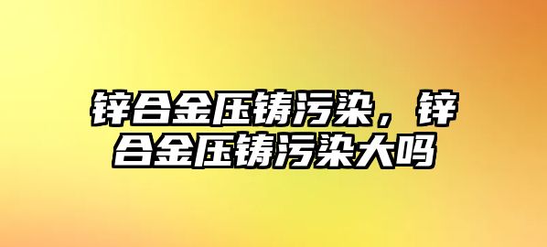 鋅合金壓鑄污染，鋅合金壓鑄污染大嗎