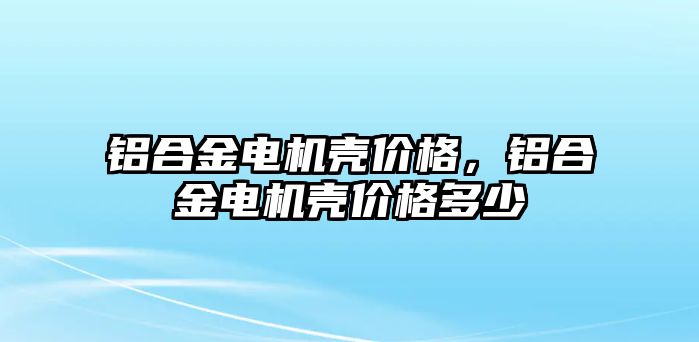 鋁合金電機殼價格，鋁合金電機殼價格多少