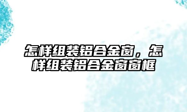 怎樣組裝鋁合金窗，怎樣組裝鋁合金窗窗框