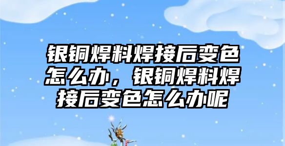 銀銅焊料焊接后變色怎么辦，銀銅焊料焊接后變色怎么辦呢