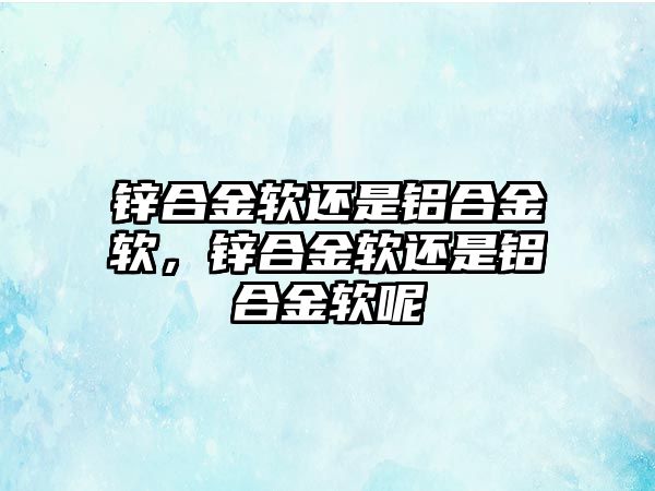 鋅合金軟還是鋁合金軟，鋅合金軟還是鋁合金軟呢