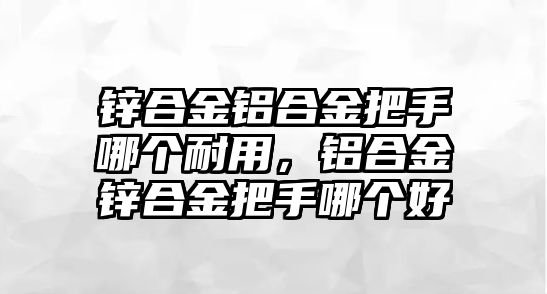 鋅合金鋁合金把手哪個(gè)耐用，鋁合金鋅合金把手哪個(gè)好