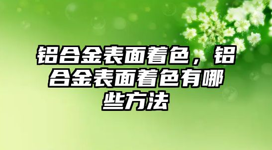 鋁合金表面著色，鋁合金表面著色有哪些方法