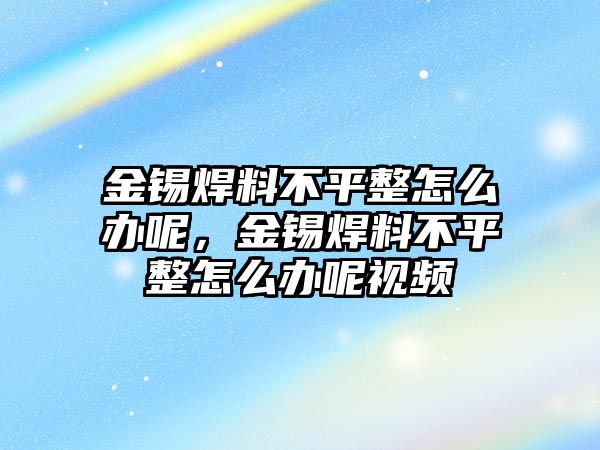 金錫焊料不平整怎么辦呢，金錫焊料不平整怎么辦呢視頻