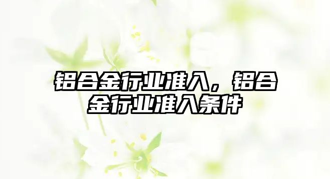 鋁合金行業(yè)準入，鋁合金行業(yè)準入條件