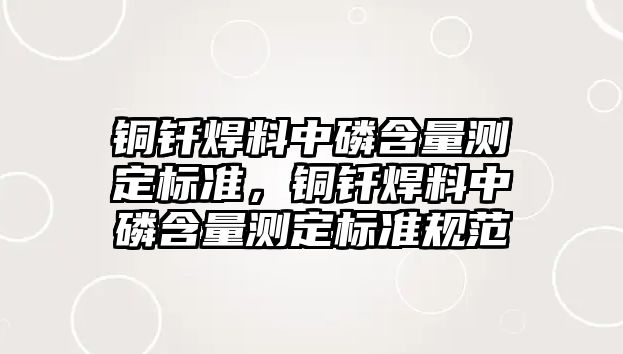 銅釬焊料中磷含量測(cè)定標(biāo)準(zhǔn)，銅釬焊料中磷含量測(cè)定標(biāo)準(zhǔn)規(guī)范