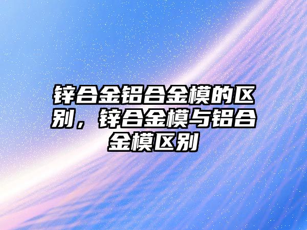 鋅合金鋁合金模的區(qū)別，鋅合金模與鋁合金模區(qū)別