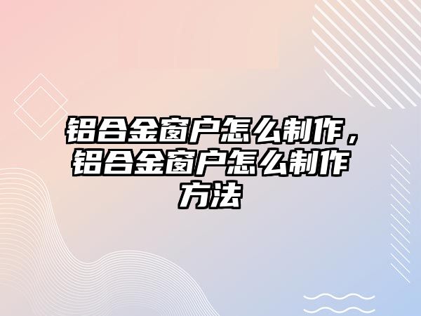 鋁合金窗戶怎么制作，鋁合金窗戶怎么制作方法