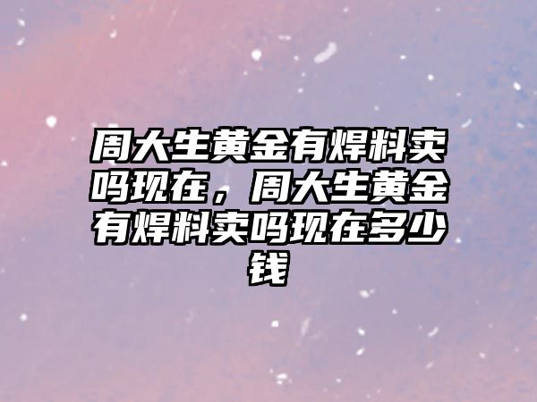 周大生黃金有焊料賣嗎現(xiàn)在，周大生黃金有焊料賣嗎現(xiàn)在多少錢