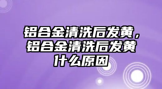 鋁合金清洗后發(fā)黃，鋁合金清洗后發(fā)黃什么原因