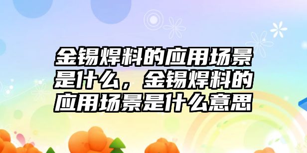 金錫焊料的應(yīng)用場景是什么，金錫焊料的應(yīng)用場景是什么意思