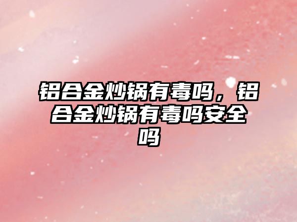 鋁合金炒鍋有毒嗎，鋁合金炒鍋有毒嗎安全嗎