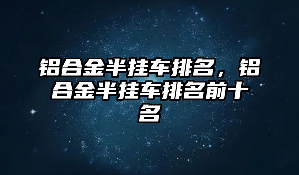 鋁合金半掛車排名，鋁合金半掛車排名前十名