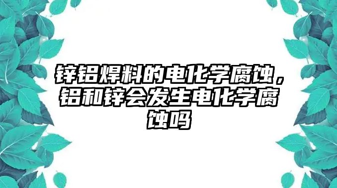 鋅鋁焊料的電化學(xué)腐蝕，鋁和鋅會(huì)發(fā)生電化學(xué)腐蝕嗎