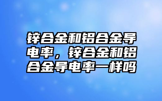 鋅合金和鋁合金導(dǎo)電率，鋅合金和鋁合金導(dǎo)電率一樣嗎