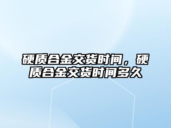 硬質合金交貨時間，硬質合金交貨時間多久