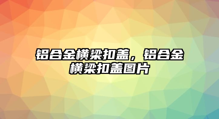 鋁合金橫梁扣蓋，鋁合金橫梁扣蓋圖片